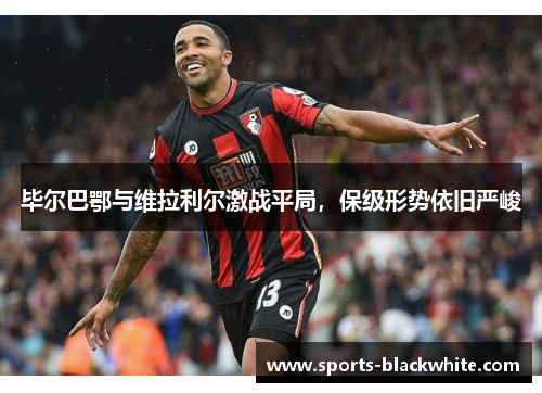 毕尔巴鄂与维拉利尔激战平局，保级形势依旧严峻
