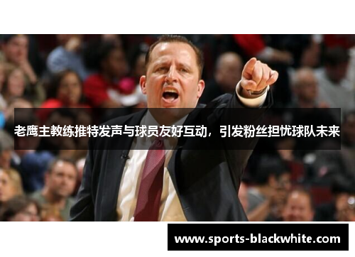 老鹰主教练推特发声与球员友好互动，引发粉丝担忧球队未来